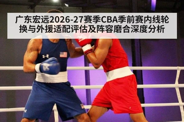广东宏远2026-27赛季CBA季前赛内线轮换与外援适配评估及阵容磨合深度分析