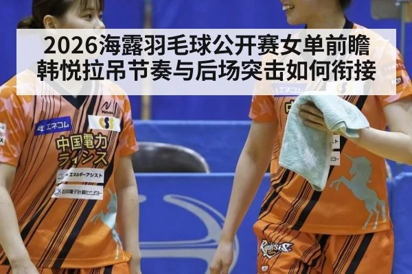 2026海露羽毛球公开赛女单前瞻 韩悦拉吊节奏与后场突击如何衔接